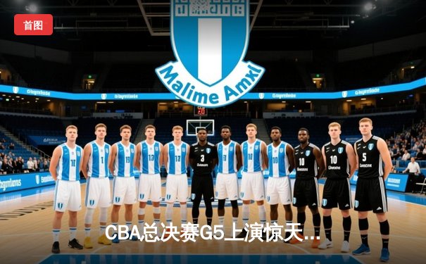 CBA总决赛G5上演惊天逆转 辽宁男篮加时险胜广东夺队史第三冠