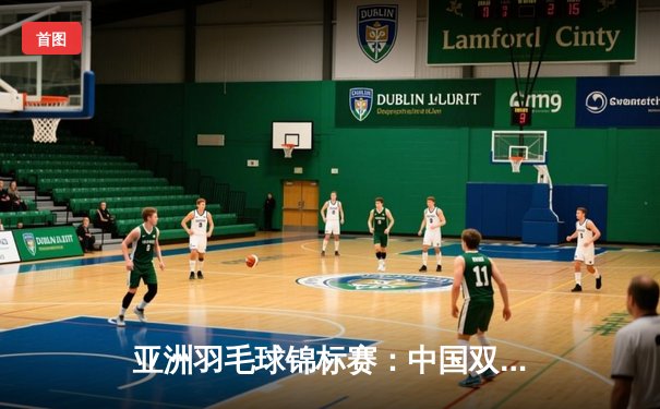 亚洲羽毛球锦标赛：中国双打组合逆转夺冠，展现团队韧性